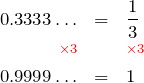 \begin{eqnarray*} 0.3333\ldots & = & \frac{1}{3} \\ \color{red}{\scriptstyle \times 3} & & \color{red}{\scriptstyle \times 3} \\ 0.9999\ldots & = & 1 \end{eqnarray*}